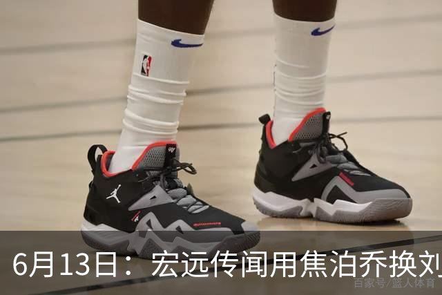 6月13日：宏远传闻用焦泊乔换刘传兴，球迷质疑交易合理性，杜锋与焦泊乔不和成焦点